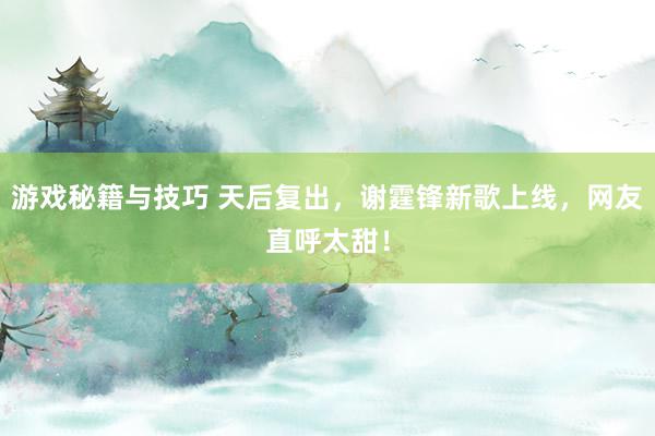 游戏秘籍与技巧 天后复出，谢霆锋新歌上线，网友直呼太甜！