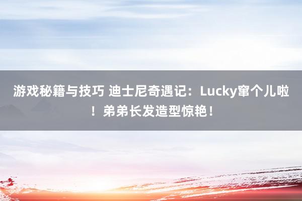 游戏秘籍与技巧 迪士尼奇遇记：Lucky窜个儿啦！弟弟长发造型惊艳！