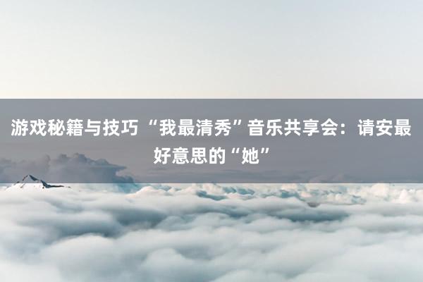 游戏秘籍与技巧 “我最清秀”音乐共享会：请安最好意思的“她”