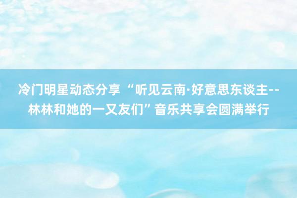 冷门明星动态分享 “听见云南·好意思东谈主--林林和她的一又友们”音乐共享会圆满举行