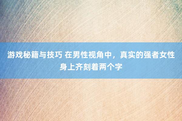 游戏秘籍与技巧 在男性视角中，真实的强者女性身上齐刻着两个字