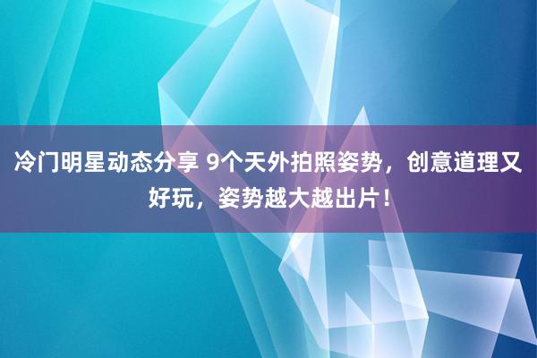 冷门明星动态分享 9个天外拍照姿势，创意道理又好玩，姿势越大越出片！