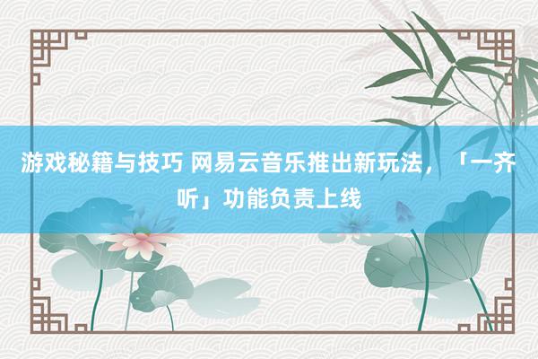 游戏秘籍与技巧 网易云音乐推出新玩法，「一齐听」功能负责上线