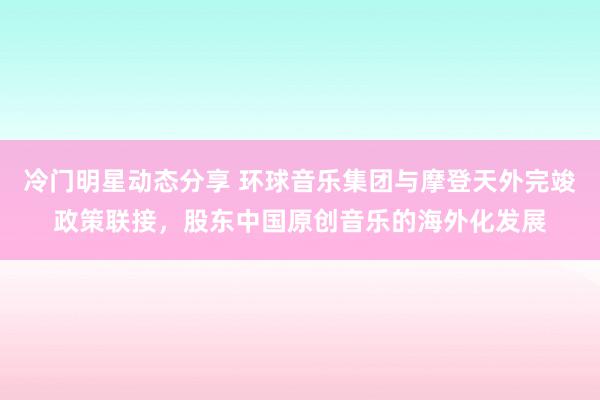 冷门明星动态分享 环球音乐集团与摩登天外完竣政策联接，股东中国原创音乐的海外化发展