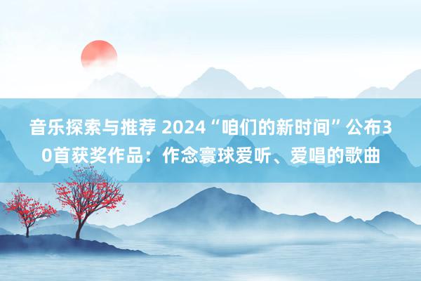 音乐探索与推荐 2024“咱们的新时间”公布30首获奖作品：作念寰球爱听、爱唱的歌曲