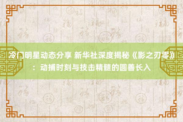 冷门明星动态分享 新华社深度揭秘《影之刃零》：动捕时刻与技击精髓的圆善长入