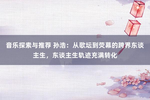 音乐探索与推荐 孙浩：从歌坛到荧幕的跨界东谈主生，东谈主生轨迹充满转化