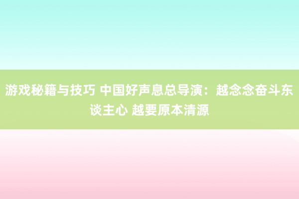 游戏秘籍与技巧 中国好声息总导演：越念念奋斗东谈主心 越要原本清源