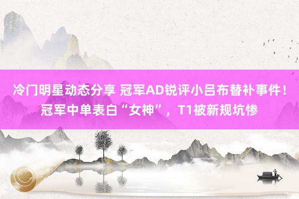 冷门明星动态分享 冠军AD锐评小吕布替补事件！冠军中单表白“女神”，T1被新规坑惨