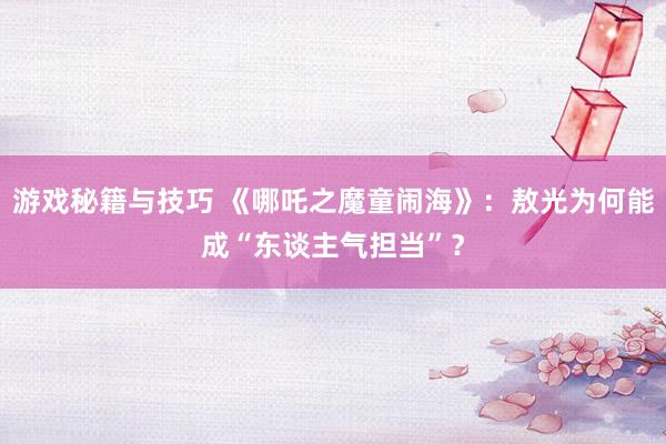 游戏秘籍与技巧 《哪吒之魔童闹海》：敖光为何能成“东谈主气担当”？