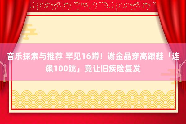 音乐探索与推荐 罕见16蹲！　谢金晶穿高跟鞋「连飙100跳」竟让旧疾险复发