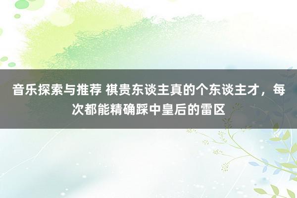 音乐探索与推荐 祺贵东谈主真的个东谈主才，每次都能精确踩中皇后的雷区