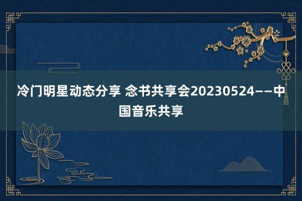 冷门明星动态分享 念书共享会20230524——中国音乐共享