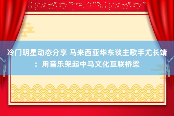 冷门明星动态分享 马来西亚华东谈主歌手尤长靖：用音乐架起中马文化互联桥梁