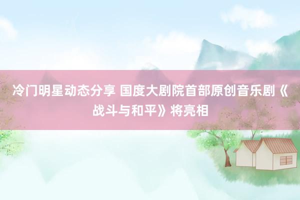 冷门明星动态分享 国度大剧院首部原创音乐剧《战斗与和平》将亮相