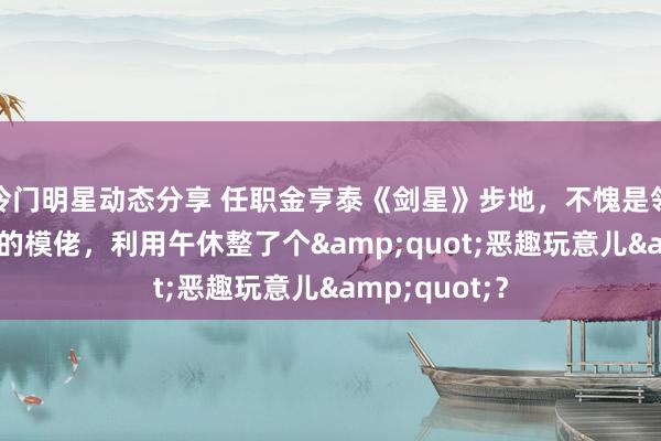 冷门明星动态分享 任职金亨泰《剑星》步地，不愧是领有17年教诲的模佬，利用午休整了个&quot;恶趣玩意儿&quot;？