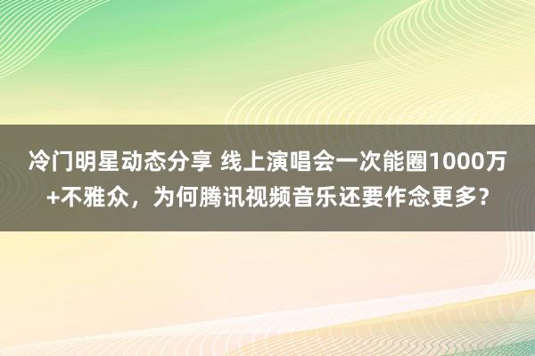 冷门明星动态分享 线上演唱会一次能圈1000万+不雅众，为何腾讯视频音乐还要作念更多？