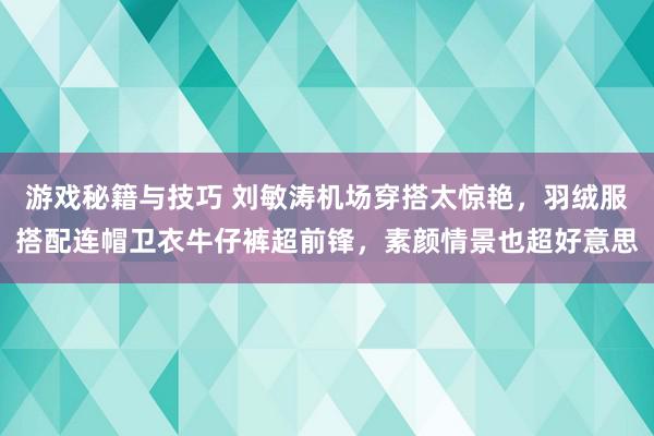 游戏秘籍与技巧 刘敏涛机场穿搭太惊艳，羽绒服搭配连帽卫衣牛仔裤超前锋，素颜情景也超好意思