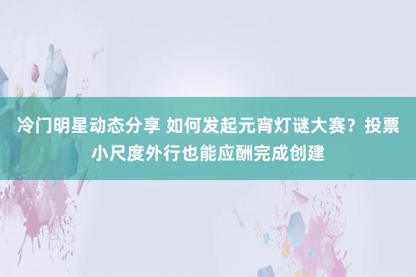 冷门明星动态分享 如何发起元宵灯谜大赛？投票小尺度外行也能应酬完成创建