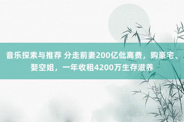 音乐探索与推荐 分走前妻200亿仳离费，购豪宅、娶空姐，一年收租4200万生存滋养