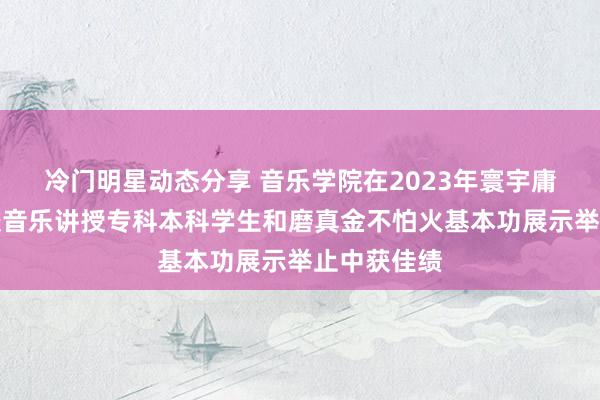 冷门明星动态分享 音乐学院在2023年寰宇庸碌高级学校音乐讲授专科本科学生和磨真金不怕火基本功展示举止中获佳绩