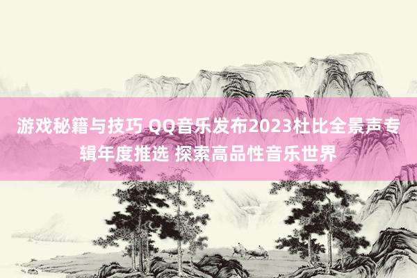 游戏秘籍与技巧 QQ音乐发布2023杜比全景声专辑年度推选 探索高品性音乐世界