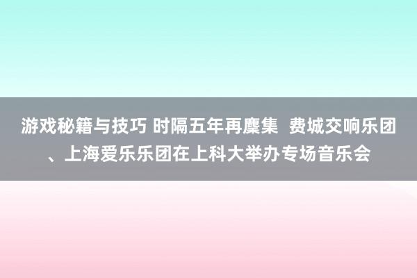 游戏秘籍与技巧 时隔五年再麇集  费城交响乐团、上海爱乐乐团在上科大举办专场音乐会