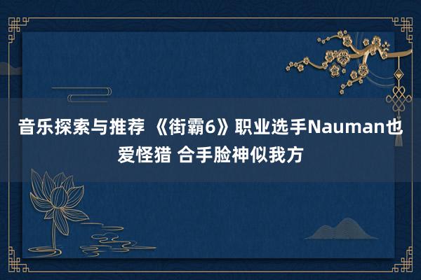 音乐探索与推荐 《街霸6》职业选手Nauman也爱怪猎 合手脸神似我方