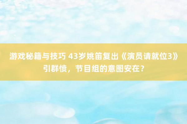 游戏秘籍与技巧 43岁姚笛复出《演员请就位3》引群愤，节目组的意图安在？