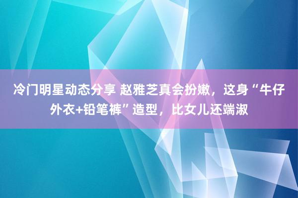 冷门明星动态分享 赵雅芝真会扮嫩，这身“牛仔外衣+铅笔裤”造型，比女儿还端淑