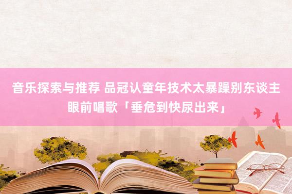 音乐探索与推荐 品冠认童年技术太暴躁　别东谈主眼前唱歌「垂危到快尿出来」