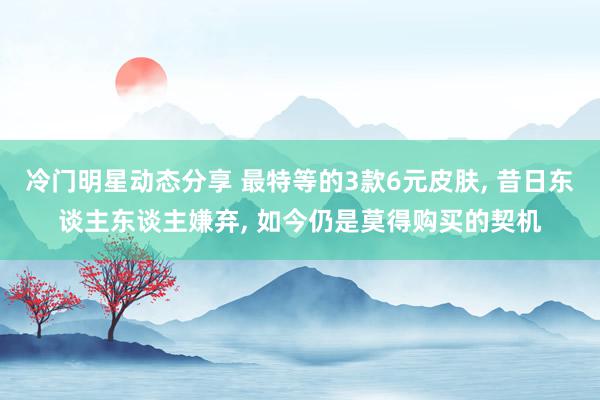 冷门明星动态分享 最特等的3款6元皮肤, 昔日东谈主东谈主嫌弃, 如今仍是莫得购买的契机