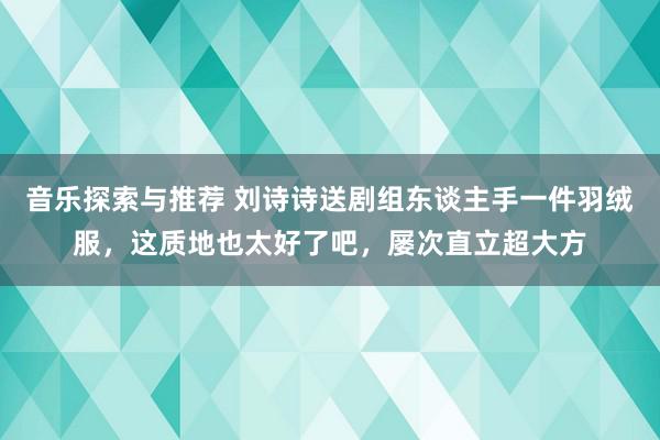 音乐探索与推荐 刘诗诗送剧组东谈主手一件羽绒服，这质地也太好了吧，屡次直立超大方