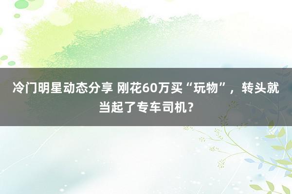 冷门明星动态分享 刚花60万买“玩物”，转头就当起了专车司机？