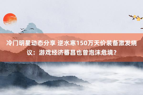 冷门明星动态分享 逆水寒150万天价装备激发烧议：游戏经济蕃昌也曾泡沫危境？