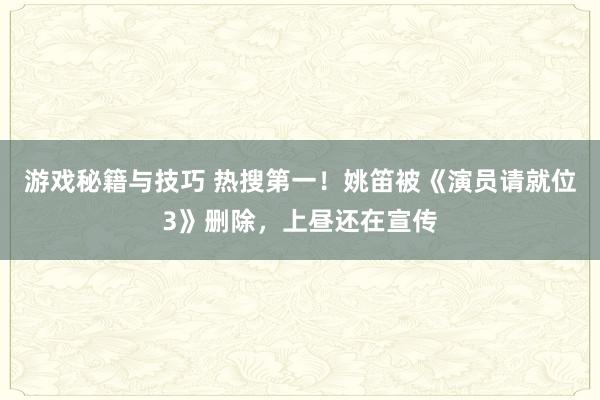 游戏秘籍与技巧 热搜第一！姚笛被《演员请就位3》删除，上昼还在宣传