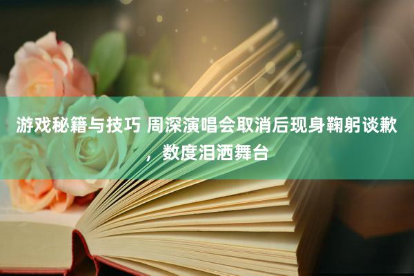 游戏秘籍与技巧 周深演唱会取消后现身鞠躬谈歉，数度泪洒舞台