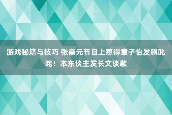 游戏秘籍与技巧 张嘉元节目上惹得章子怡发飙叱咤！本东谈主发长文谈歉