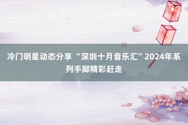 冷门明星动态分享 “深圳十月音乐汇”2024年系列手脚精彩赶走