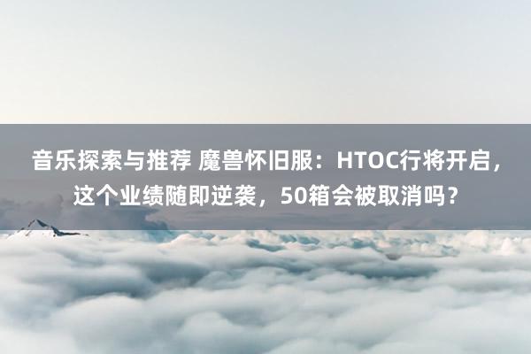 音乐探索与推荐 魔兽怀旧服：HTOC行将开启，这个业绩随即逆袭，50箱会被取消吗？