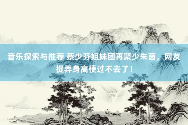 音乐探索与推荐 蔡少芬姐妹团再聚少朱茵，网友捉弄身高梗过不去了！