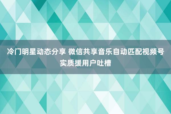 冷门明星动态分享 微信共享音乐自动匹配视频号实质援用户吐槽