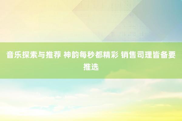 音乐探索与推荐 神韵每秒都精彩 销售司理皆备要推选