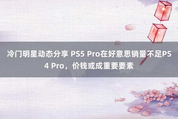 冷门明星动态分享 PS5 Pro在好意思销量不足PS4 Pro，价钱或成重要要素