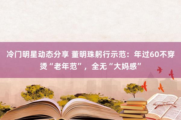 冷门明星动态分享 董明珠躬行示范：年过60不穿烫“老年范”，全无“大妈感”