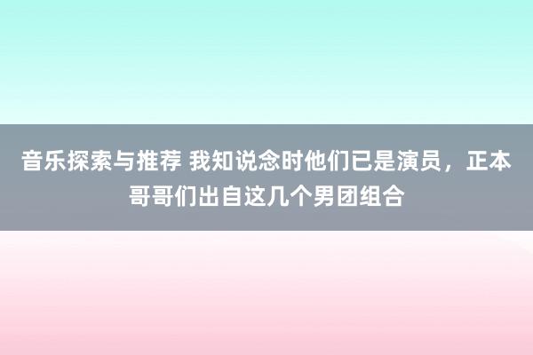 音乐探索与推荐 我知说念时他们已是演员，正本哥哥们出自这几个男团组合