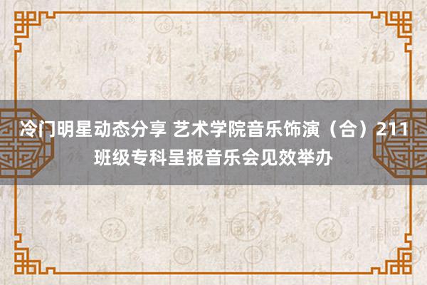 冷门明星动态分享 艺术学院音乐饰演（合）211班级专科呈报音乐会见效举办