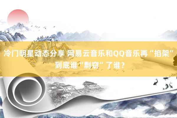 冷门明星动态分享 网易云音乐和QQ音乐再“掐架” 到底谁“剽窃”了谁？