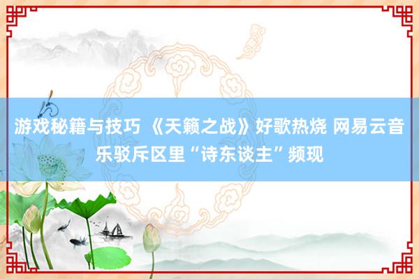 游戏秘籍与技巧 《天籁之战》好歌热烧 网易云音乐驳斥区里“诗东谈主”频现