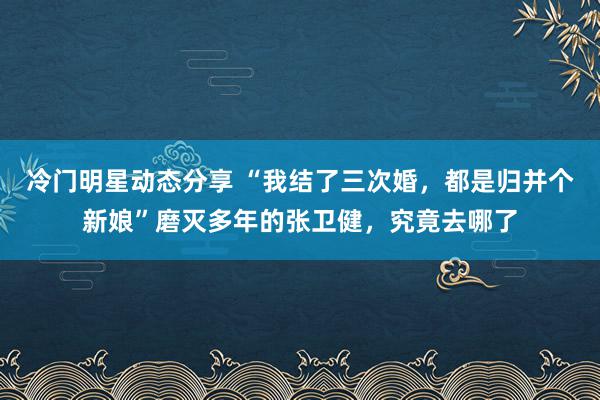 冷门明星动态分享 “我结了三次婚，都是归并个新娘”磨灭多年的张卫健，究竟去哪了